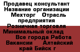 Продавец-консультант › Название организации ­ Мехторг › Отрасль предприятия ­ Розничная торговля › Минимальный оклад ­ 25 000 - Все города Работа » Вакансии   . Алтайский край,Бийск г.